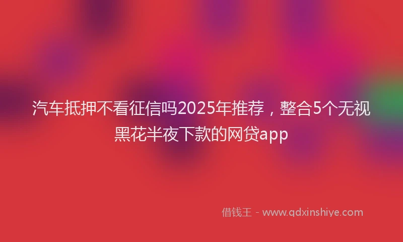 汽车抵押不看征信吗2025年推荐，整合5个无视黑花半夜下款的网贷app