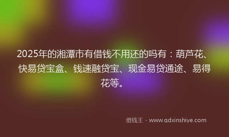 2025年的湘潭市有借钱不用还的吗有：葫芦花、快易贷宝盒、钱速融贷宝、现金易贷通途、易得花等。