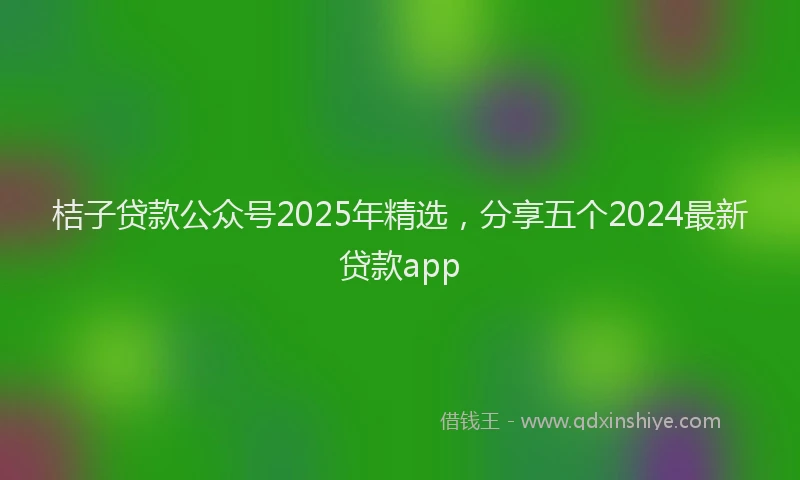桔子贷款公众号2025年精选，分享五个2024最新贷款app