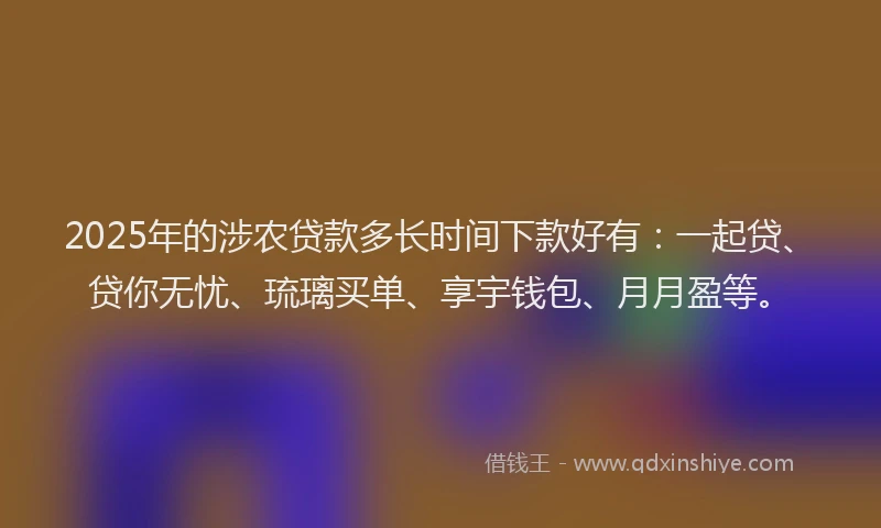 2025年的涉农贷款多长时间下款好有：一起贷、贷你无忧、琉璃买单、享宇钱包、月月盈等。