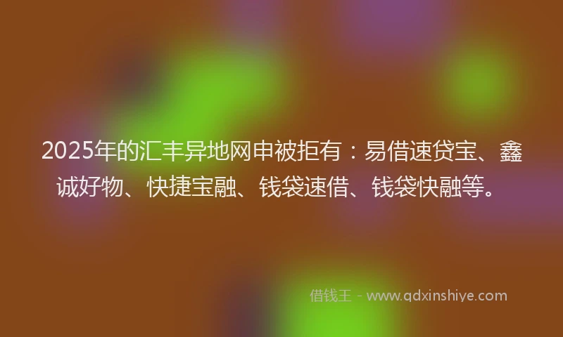 2025年的汇丰异地网申被拒有：易借速贷宝、鑫诚好物、快捷宝融、钱袋速借、钱袋快融等。