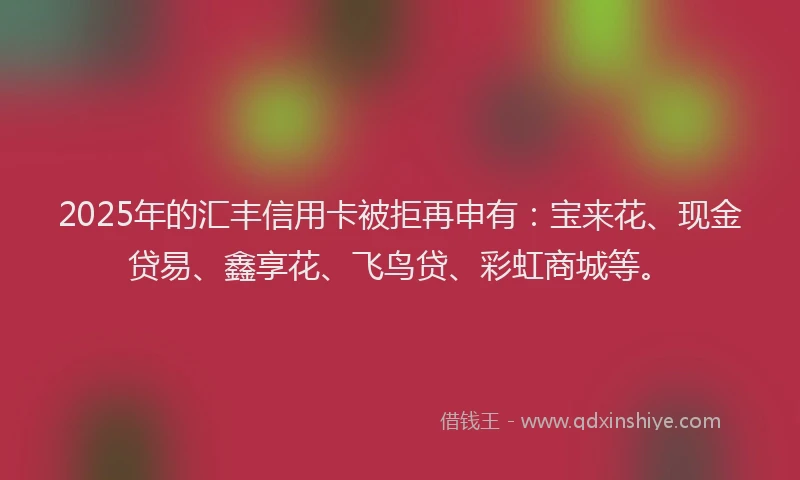 2025年的汇丰信用卡被拒再申有：宝来花、现金贷易、鑫享花、飞鸟贷、彩虹商城等。