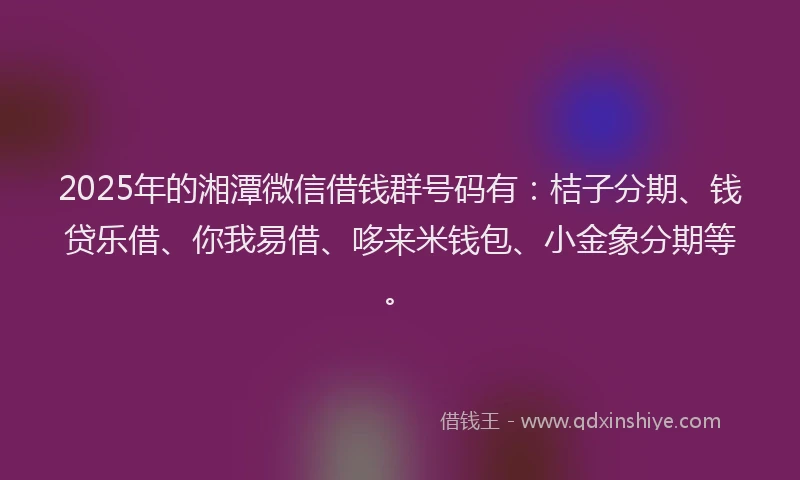 2025年的湘潭微信借钱群号码有：桔子分期、钱贷乐借、你我易借、哆来米钱包、小金象分期等。