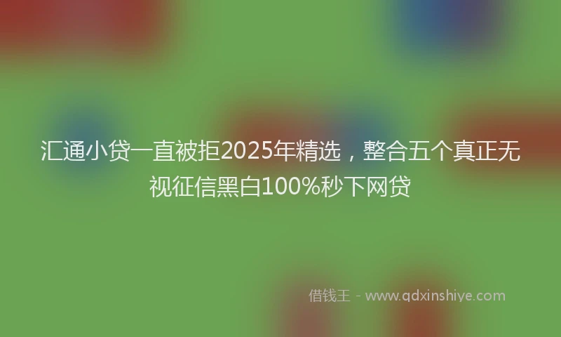 汇通小贷一直被拒2025年精选，整合五个真正无视征信黑白100%秒下网贷