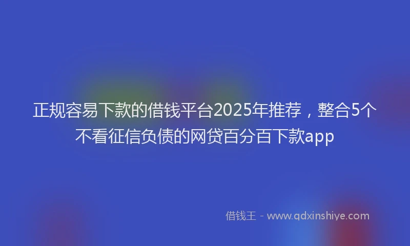 正规容易下款的借钱平台2025年推荐，整合5个不看征信负债的网贷百分百下款app