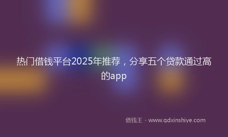 热门借钱平台2025年推荐，分享五个贷款通过高的app