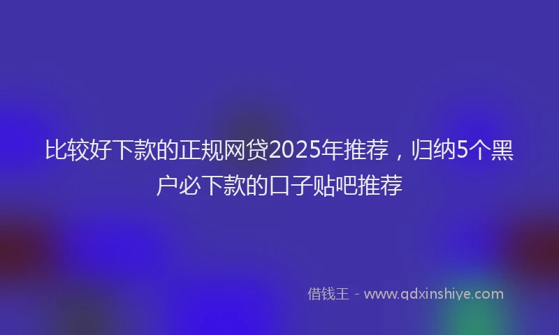 比较好下款的正规网贷2025年推荐，归纳5个黑户必下款的口子贴吧推荐