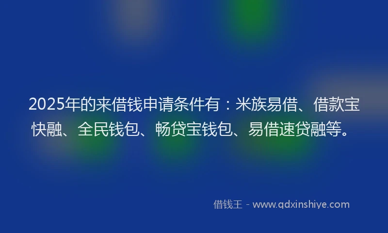 2025年的来借钱申请条件有：米族易借、借款宝快融、全民钱包、畅贷宝钱包、易借速贷融等。