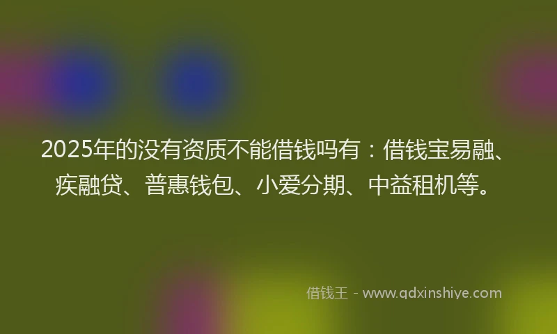 2025年的没有资质不能借钱吗有：借钱宝易融、疾融贷、普惠钱包、小爱分期、中益租机等。