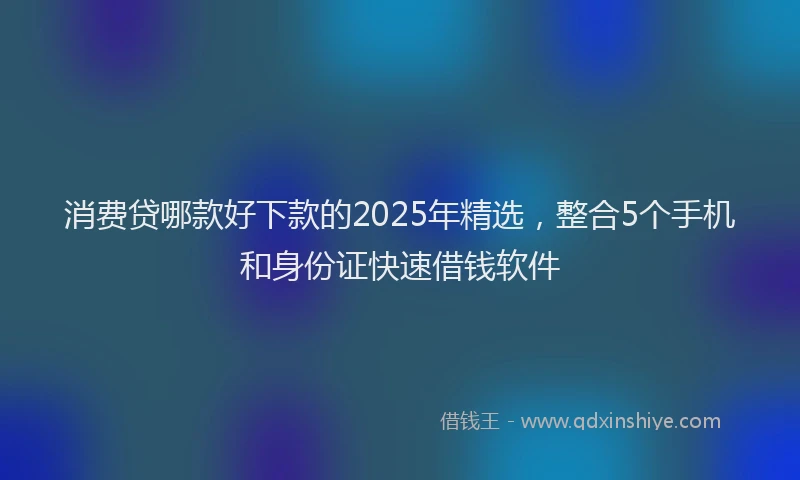 消费贷哪款好下款的2025年精选，整合5个手机和身份证快速借钱软件
