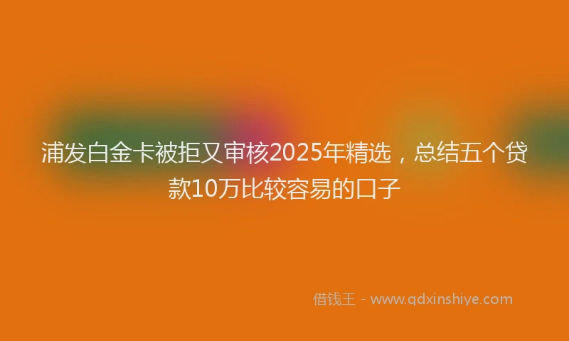 浦发白金卡被拒又审核2025年精选，总结五个贷款10万比较容易的口子