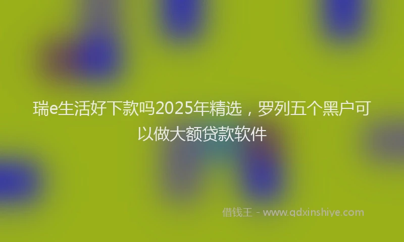瑞e生活好下款吗2025年精选，罗列五个黑户可以做大额贷款软件