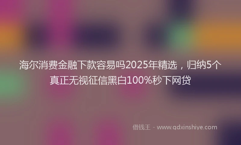 海尔消费金融下款容易吗2025年精选，归纳5个真正无视征信黑白100%秒下网贷