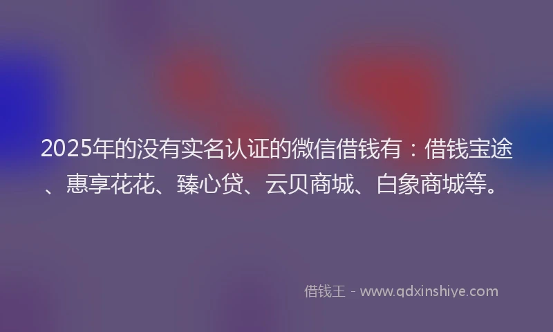 2025年的没有实名认证的微信借钱有：借钱宝途、惠享花花、臻心贷、云贝商城、白象商城等。