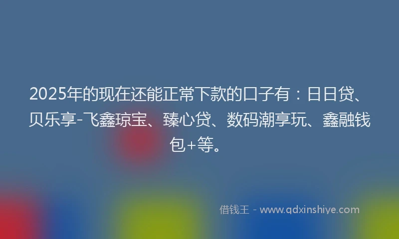2025年的现在还能正常下款的口子有：日日贷、贝乐享-飞鑫琼宝、臻心贷、数码潮享玩、鑫融钱包+等。