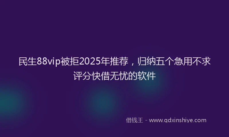 民生88vip被拒2025年推荐，归纳五个急用不求评分快借无忧的软件
