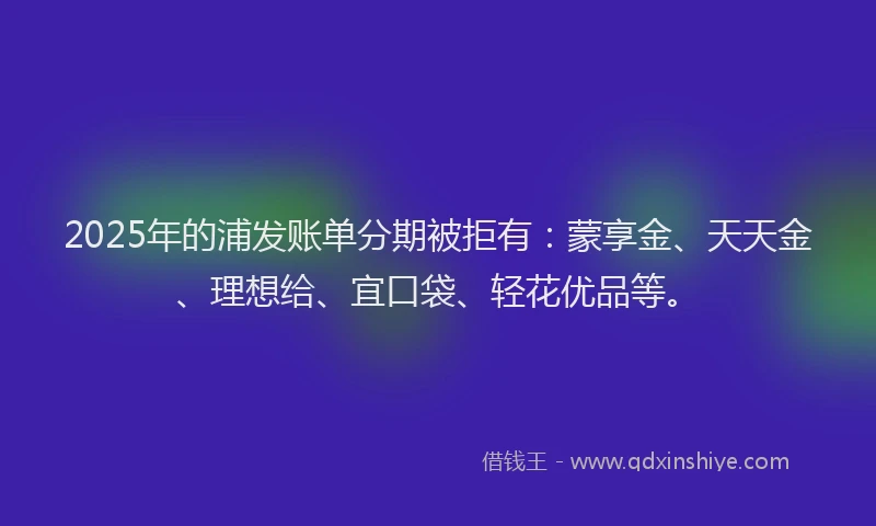 2025年的浦发账单分期被拒有：蒙享金、天天金、理想给、宜口袋、轻花优品等。