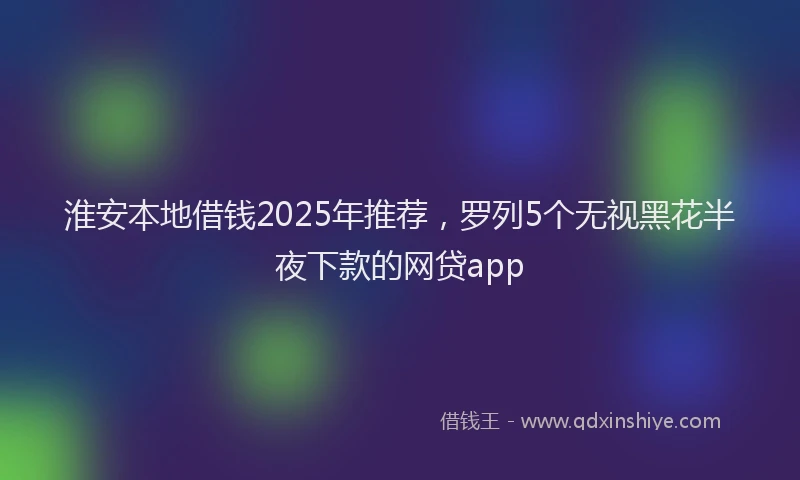 淮安本地借钱2025年推荐，罗列5个无视黑花半夜下款的网贷app