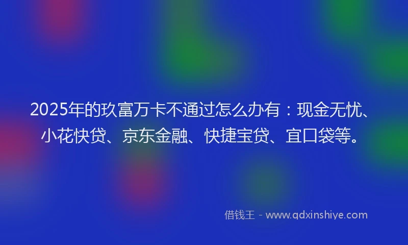 2025年的玖富万卡不通过怎么办有：现金无忧、小花快贷、京东金融、快捷宝贷、宜口袋等。