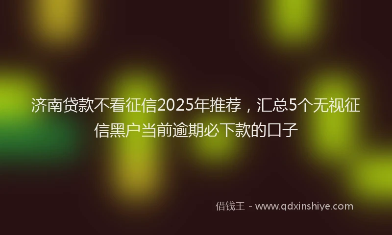 济南贷款不看征信2025年推荐，汇总5个无视征信黑户当前逾期必下款的口子