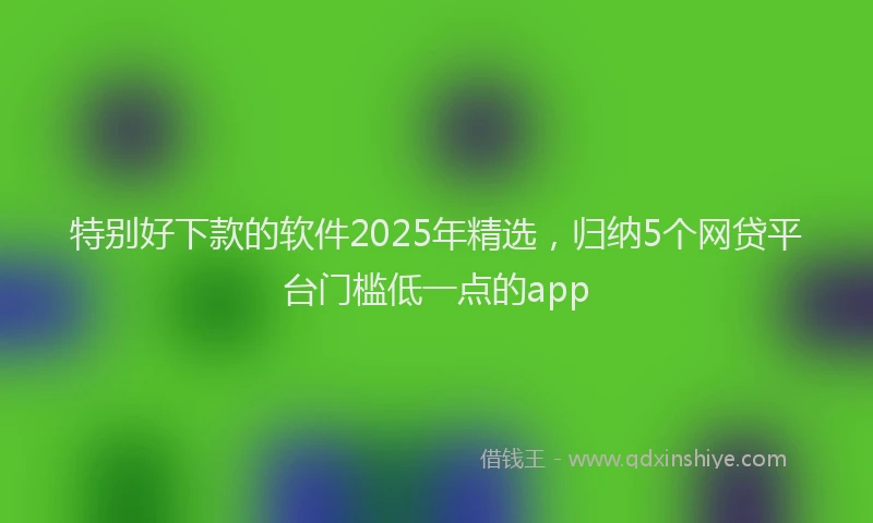 特别好下款的软件2025年精选，归纳5个网贷平台门槛低一点的app