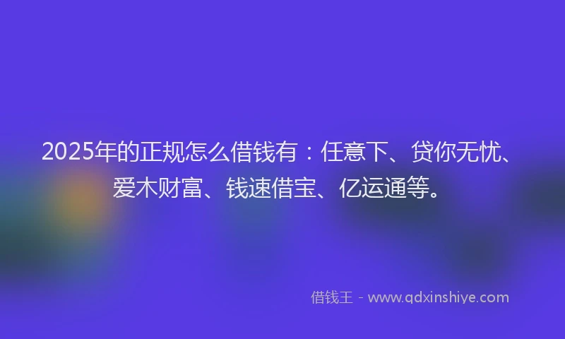2025年的正规怎么借钱有：任意下、贷你无忧、爱木财富、钱速借宝、亿运通等。