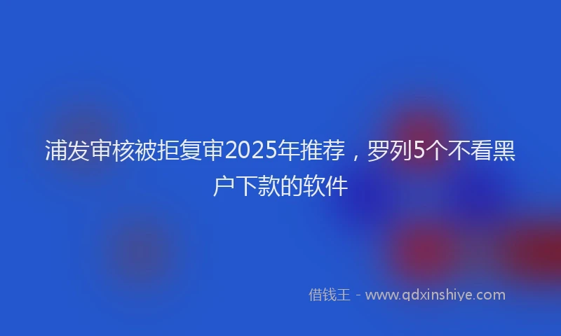 浦发审核被拒复审2025年推荐，罗列5个不看黑户下款的软件