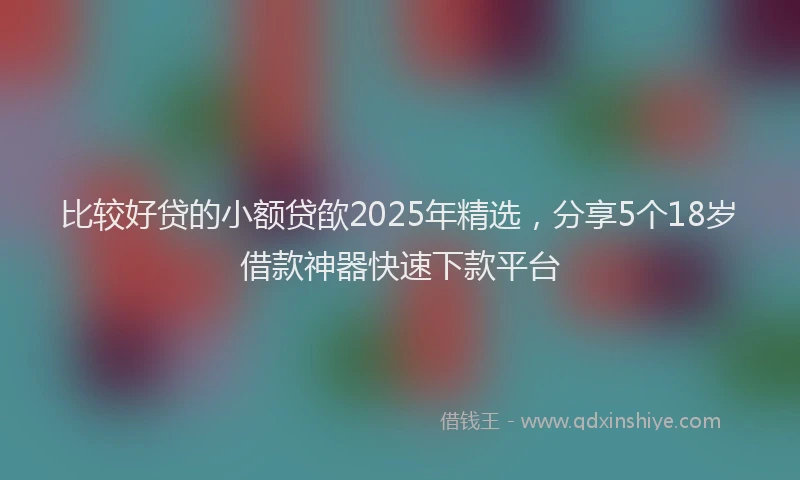 比较好贷的小额贷欿2025年精选，分享5个18岁借款神器快速下款平台