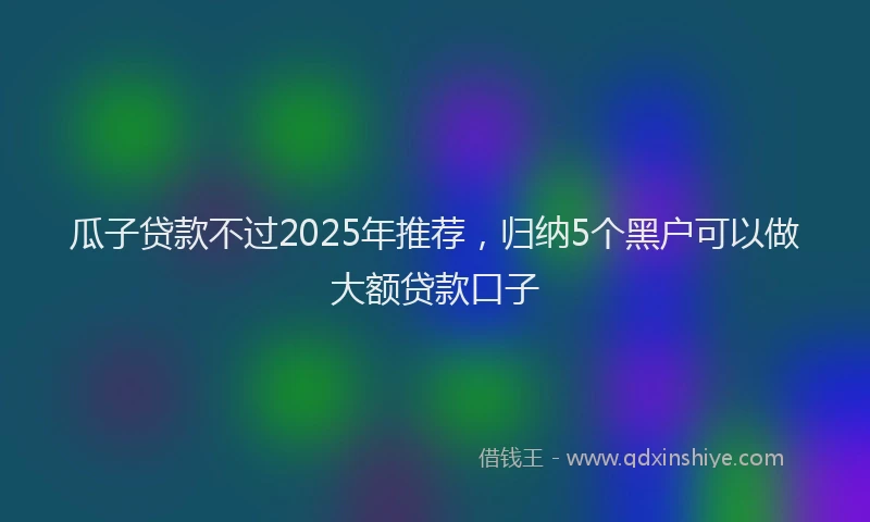 瓜子贷款不过2025年推荐，归纳5个黑户可以做大额贷款口子