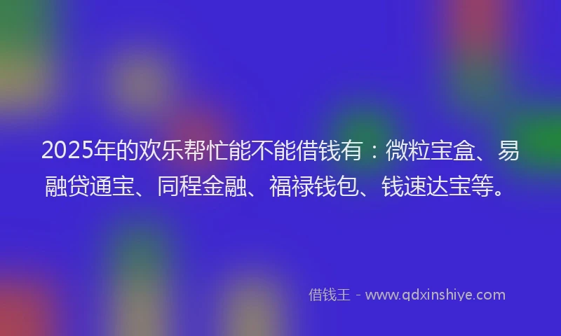 2025年的欢乐帮忙能不能借钱有：微粒宝盒、易融贷通宝、同程金融、福禄钱包、钱速达宝等。