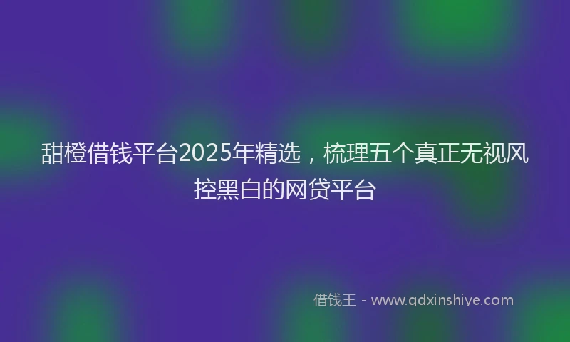 甜橙借钱平台2025年精选，梳理五个真正无视风控黑白的网贷平台