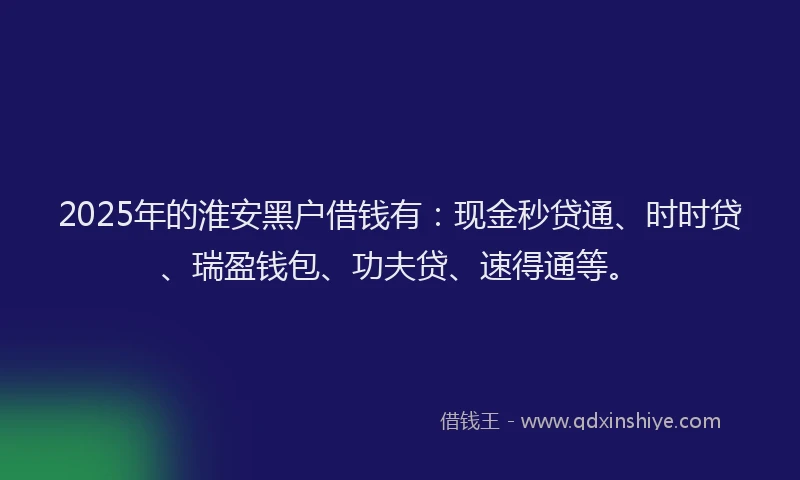 2025年的淮安黑户借钱有：现金秒贷通、时时贷、瑞盈钱包、功夫贷、速得通等。