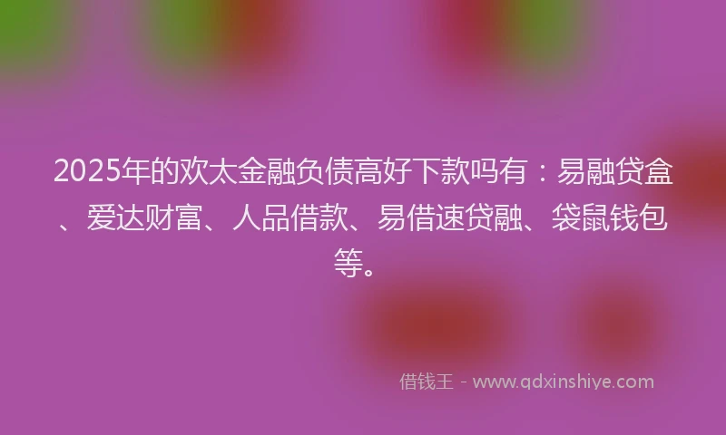 2025年的欢太金融负债高好下款吗有：易融贷盒、爱达财富、人品借款、易借速贷融、袋鼠钱包等。