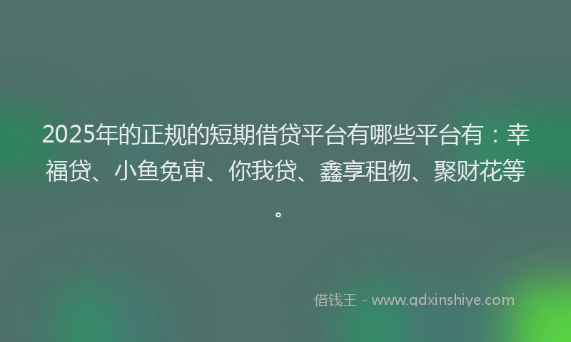 2025年的正规的短期借贷平台有哪些平台有：幸福贷、小鱼免审、你我贷、鑫享租物、聚财花等。