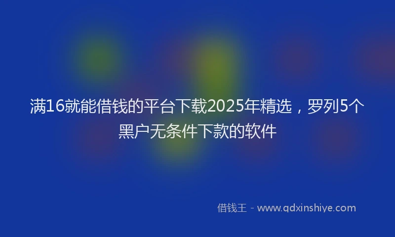 满16就能借钱的平台下载2025年精选，罗列5个黑户无条件下款的软件