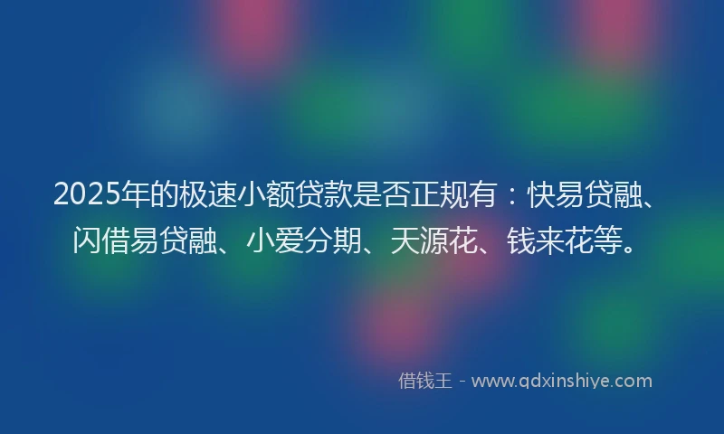 2025年的极速小额贷款是否正规有：快易贷融、闪借易贷融、小爱分期、天源花、钱来花等。