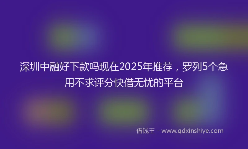深圳中融好下款吗现在2025年推荐，罗列5个急用不求评分快借无忧的平台