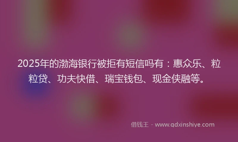 2025年的渤海银行被拒有短信吗有：惠众乐、粒粒贷、功夫快借、瑞宝钱包、现金侠融等。