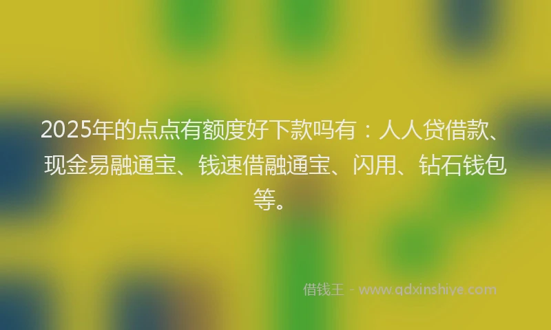 2025年的点点有额度好下款吗有：人人贷借款、现金易融通宝、钱速借融通宝、闪用、钻石钱包等。