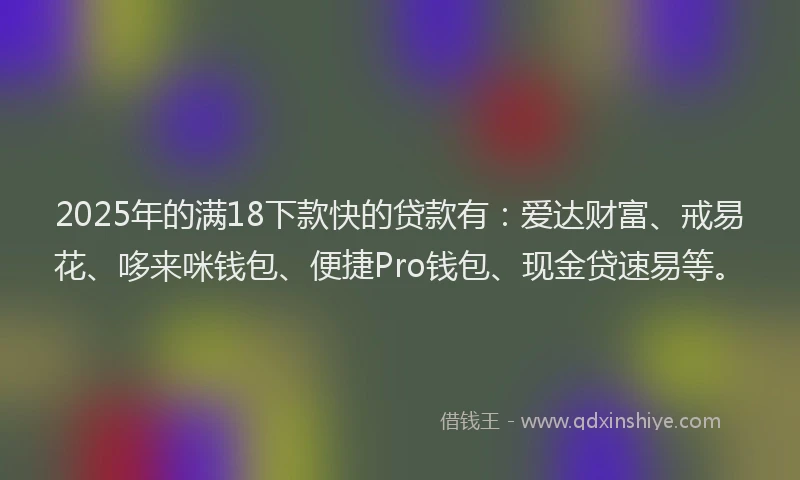 2025年的满18下款快的贷款有：爱达财富、戒易花、哆来咪钱包、便捷Pro钱包、现金贷速易等。