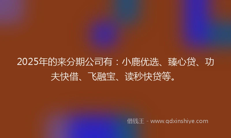 2025年的来分期公司有：小鹿优选、臻心贷、功夫快借、飞融宝、读秒快贷等。