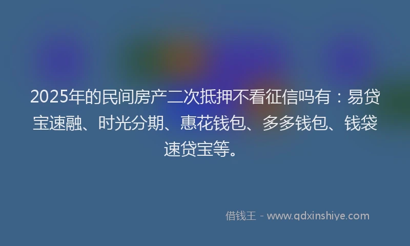 2025年的民间房产二次抵押不看征信吗有：易贷宝速融、时光分期、惠花钱包、多多钱包、钱袋速贷宝等。