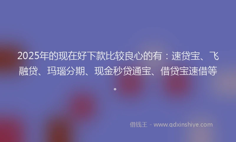 2025年的现在好下款比较良心的有：速贷宝、飞融贷、玛瑙分期、现金秒贷通宝、借贷宝速借等。