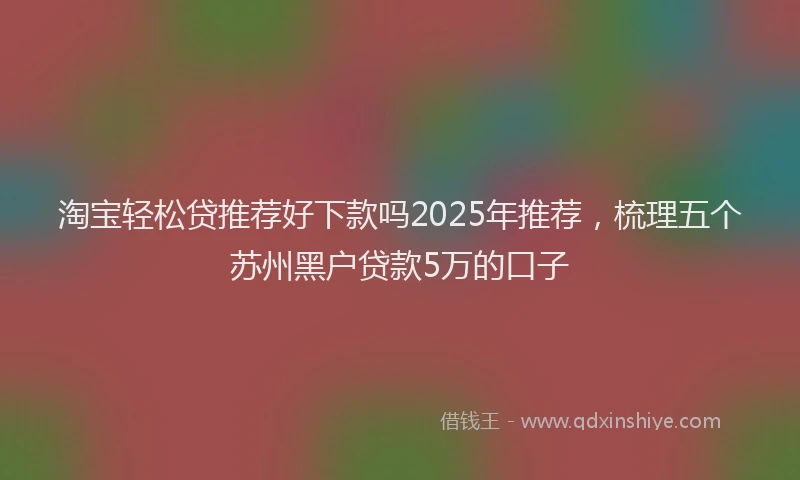 淘宝轻松贷推荐好下款吗2025年推荐，梳理五个苏州黑户贷款5万的口子