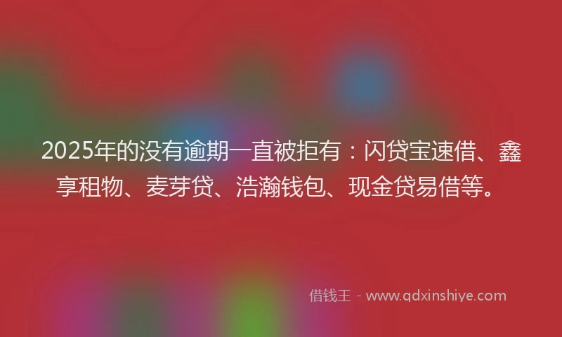 2025年的没有逾期一直被拒有：闪贷宝速借、鑫享租物、麦芽贷、浩瀚钱包、现金贷易借等。