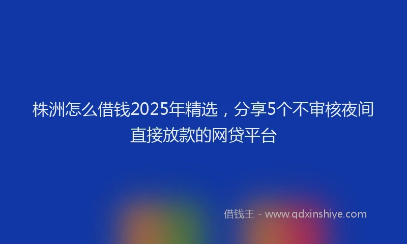 株洲怎么借钱2025年精选，分享5个不审核夜间直接放款的网贷平台