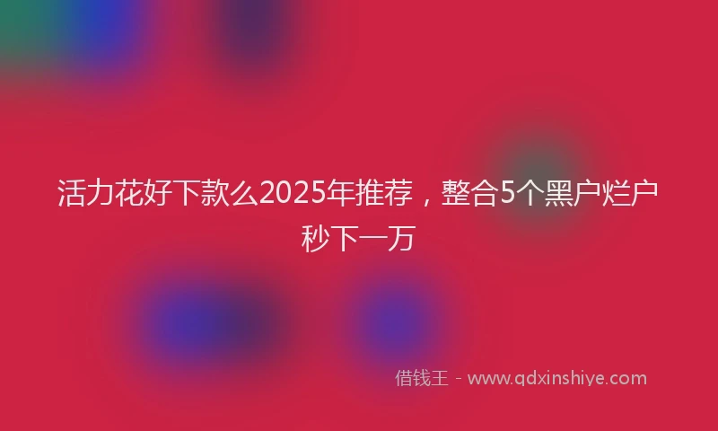 活力花好下款么2025年推荐，整合5个黑户烂户秒下一万