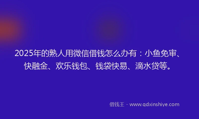 2025年的熟人用微信借钱怎么办有：小鱼免审、快融金、欢乐钱包、钱袋快易、滴水贷等。