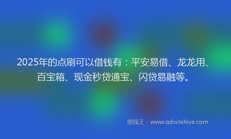 2025年的点刷可以借钱有：平安易借、龙龙用、百宝箱、现金秒贷通宝、闪贷易融等。