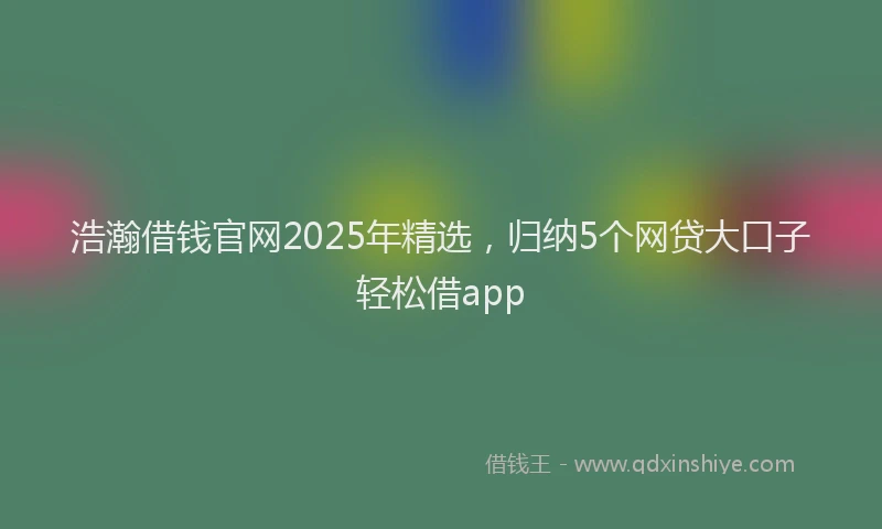 浩瀚借钱官网2025年精选，归纳5个网贷大口子轻松借app